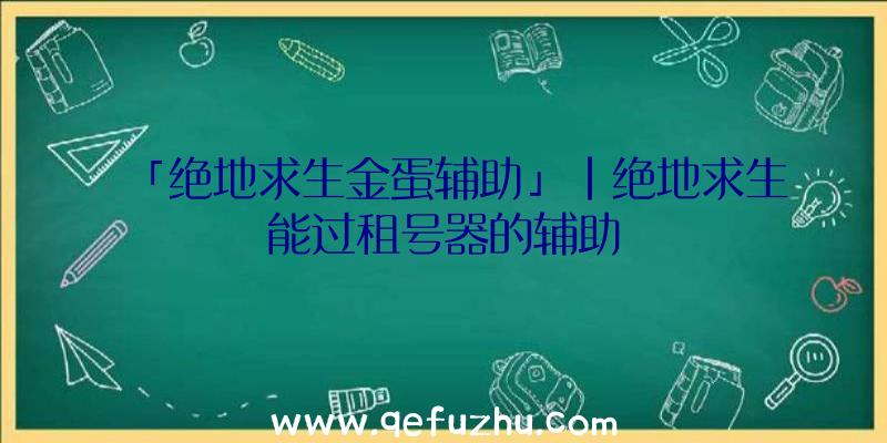 「绝地求生金蛋辅助」|绝地求生能过租号器的辅助